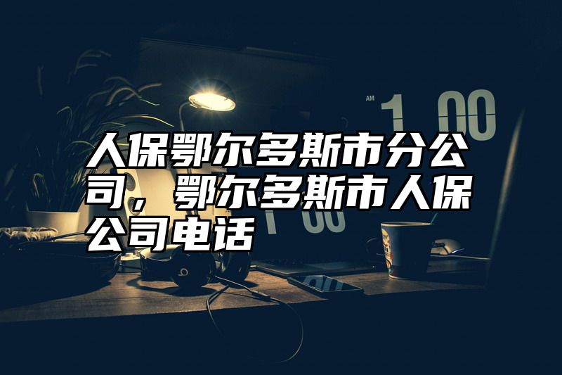 人保鄂尔多斯市分公司，鄂尔多斯市人保公司电话