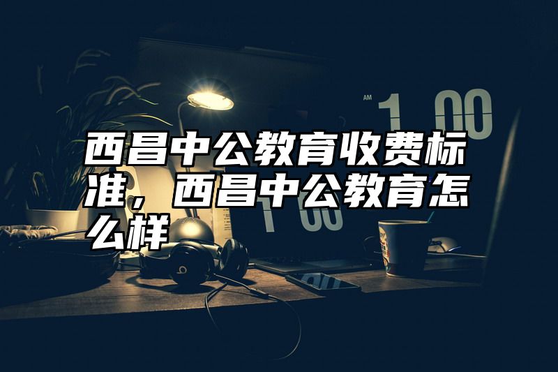 点击查看《西昌中公教育收费标准,西昌中公教育怎么样》全文