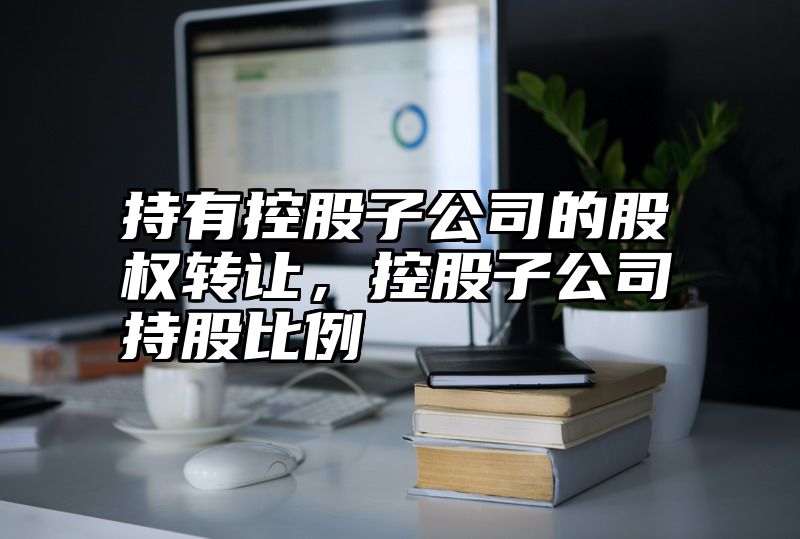 持有控股子公司的股权转让，控股子公司持股比例