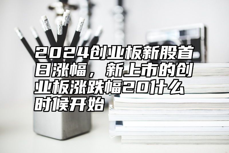 2024创业板新股首日涨幅，新上市的创业板涨跌幅20什么时候开始