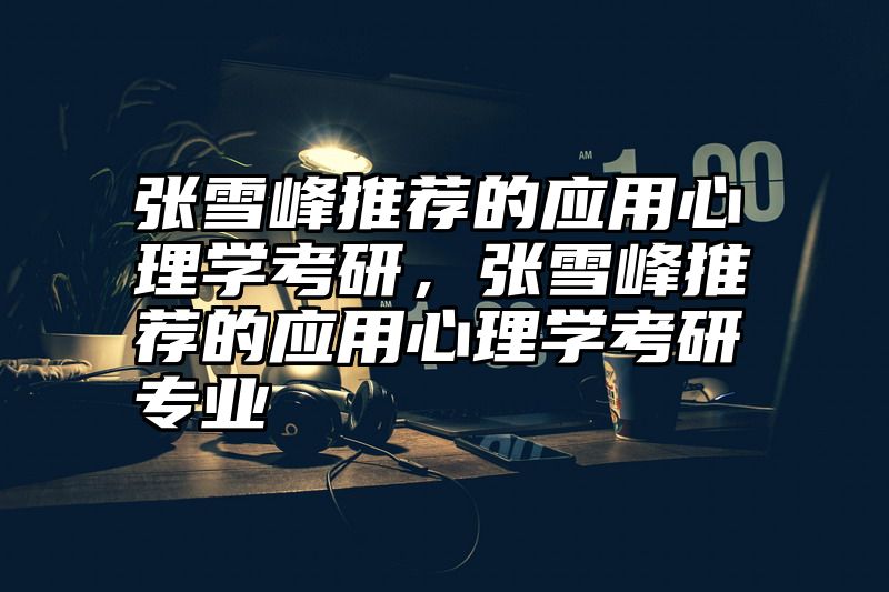 点击查看《张雪峰推荐的应用心理学考研,张雪峰推荐的应用心理学考研专业》全文