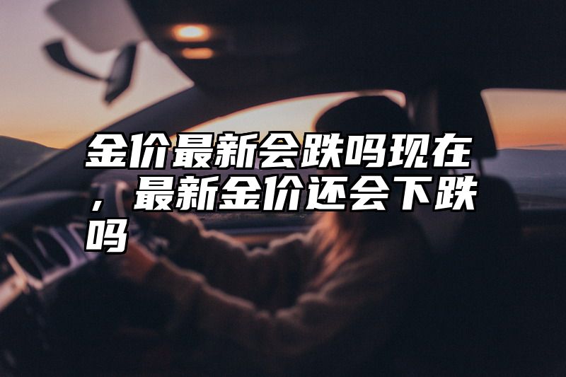 金价最新会跌吗现在，最新金价还会下跌吗