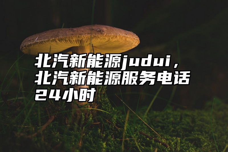 北汽新能源judui，北汽新能源服务电话24小时