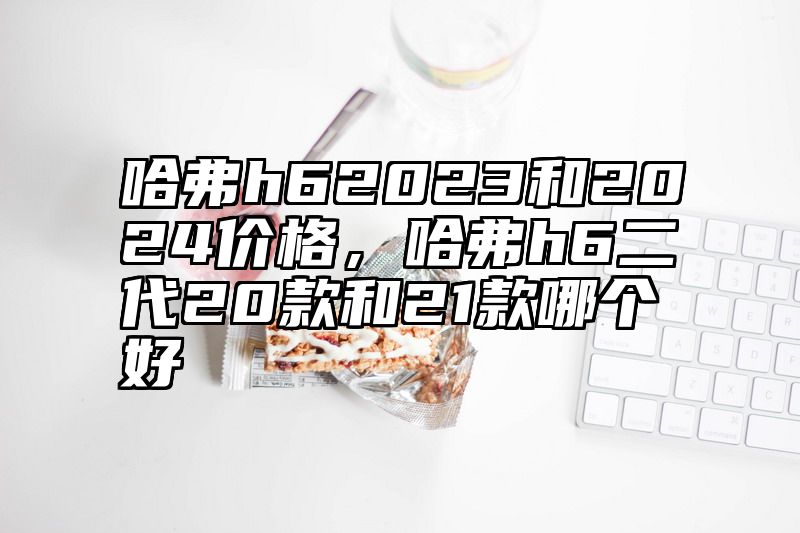 哈弗h62023和2024价格，哈弗h6二代20款和21款哪个好