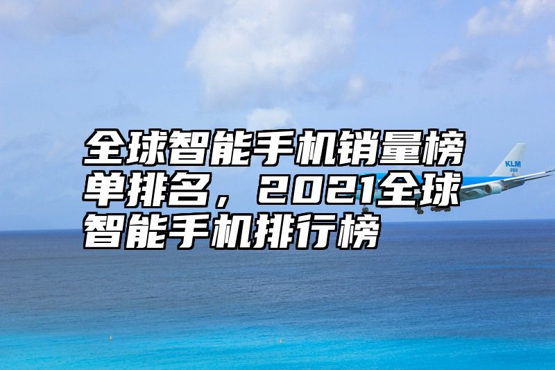 全球智能手机销量榜单排名，2021全球智能手机排行榜