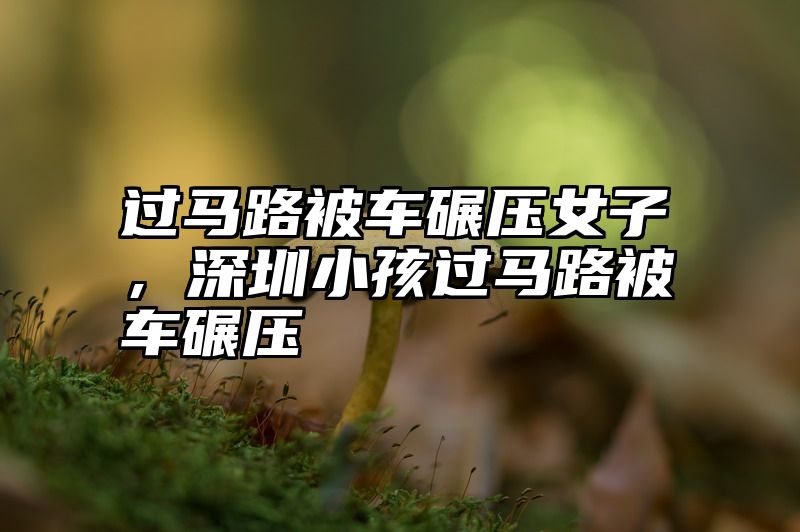 过马路被车碾压女子，深圳小孩过马路被车碾压
