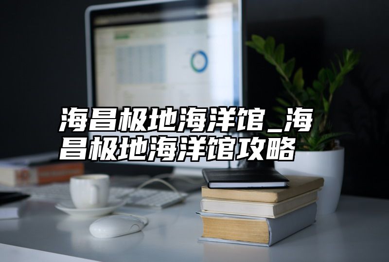 海昌极地海洋馆_海昌极地海洋馆攻略
