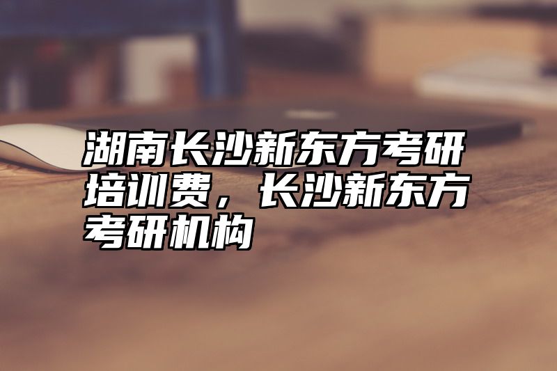 湖南长沙新东方考研培训费，长沙新东方考研机构