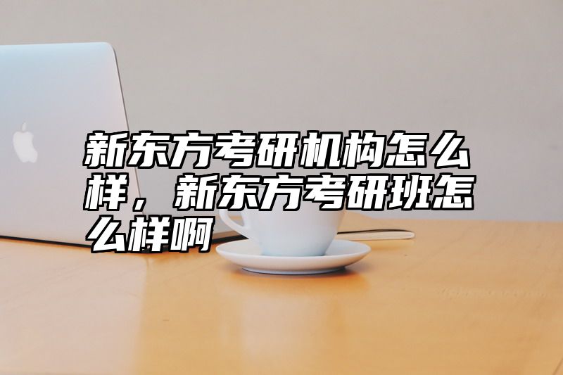 新东方考研机构怎么样，新东方考研班怎么样啊