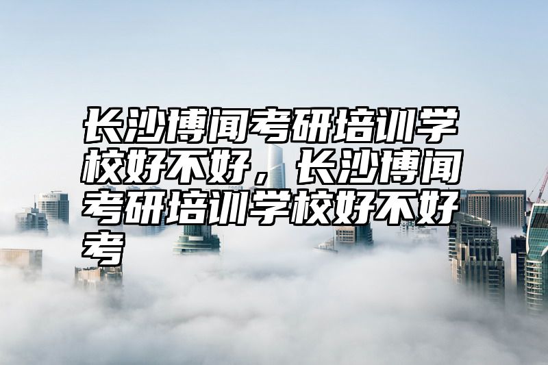 长沙博闻考研培训学校好不好，长沙博闻考研培训学校好不好考