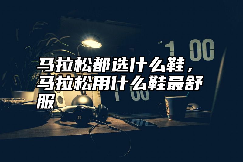 马拉松都选什么鞋，马拉松用什么鞋最舒服