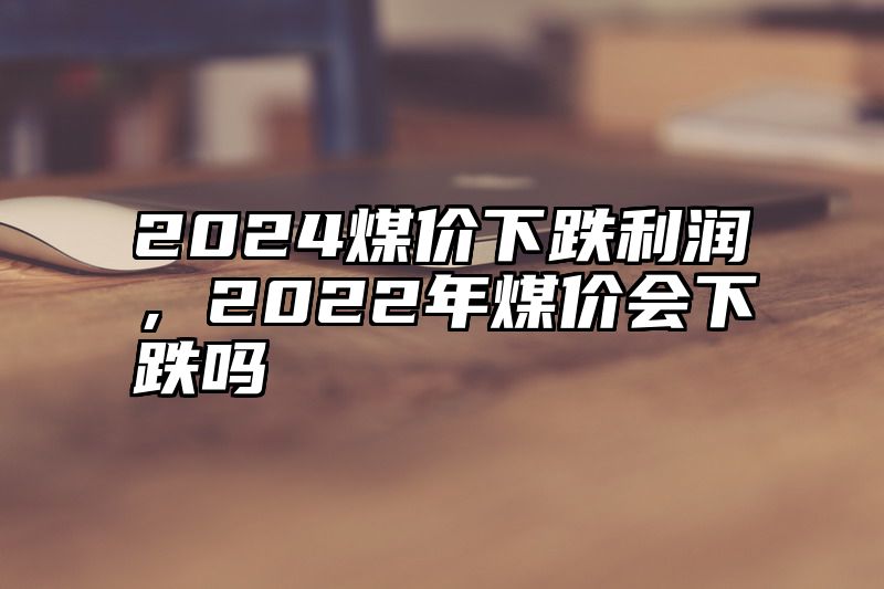 2024煤价下跌利润，2022年煤价会下跌吗