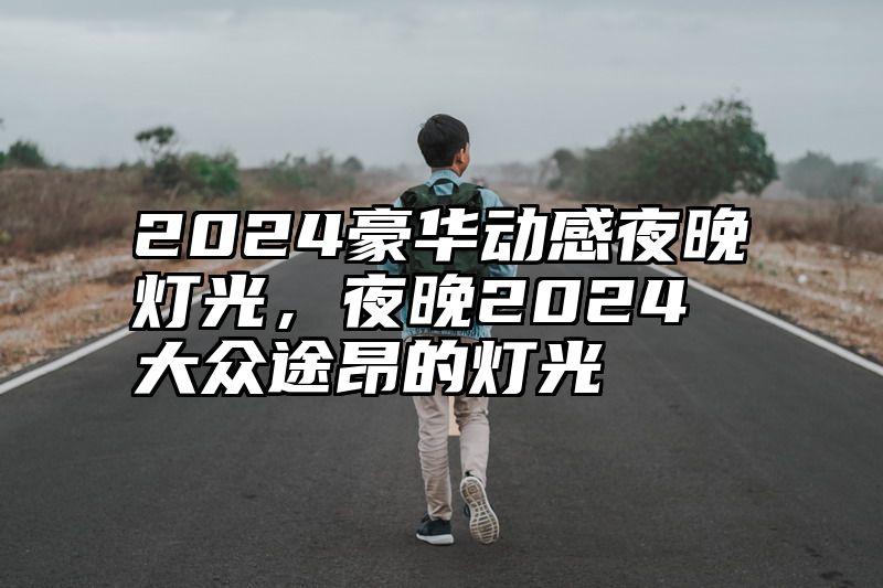 点击查看《2024豪华动感夜晚灯光,夜晚2024大众途昂的灯光》全文