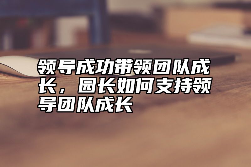 领导成功带领团队成长，园长如何支持领导团队成长