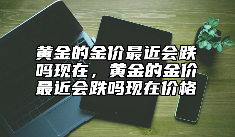 黄金的金价最近会跌吗现在，黄金的金价最近会跌吗现在价格