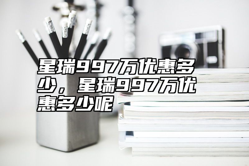 点击查看《星瑞997万优惠多少,星瑞997万优惠多少呢》全文