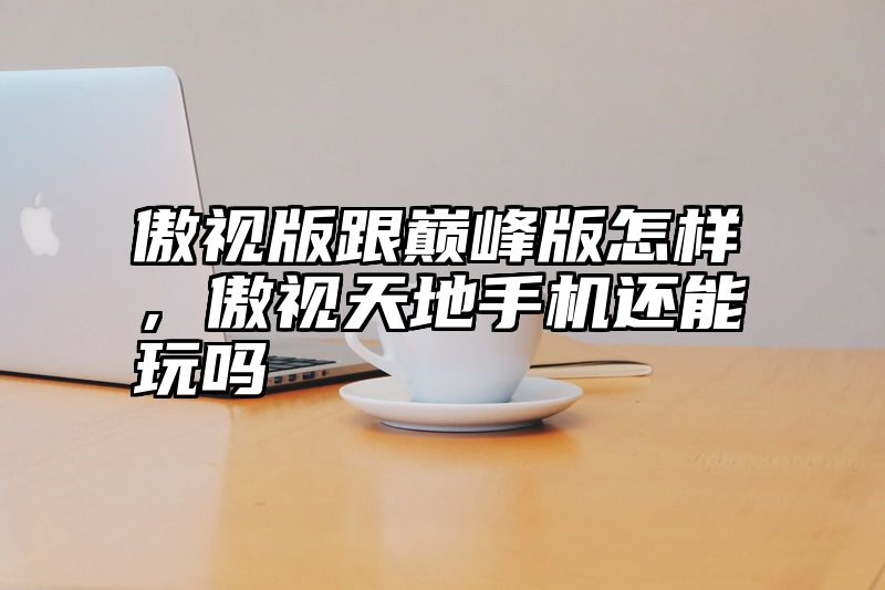傲视版跟巅峰版怎样，傲视天地手机还能玩吗