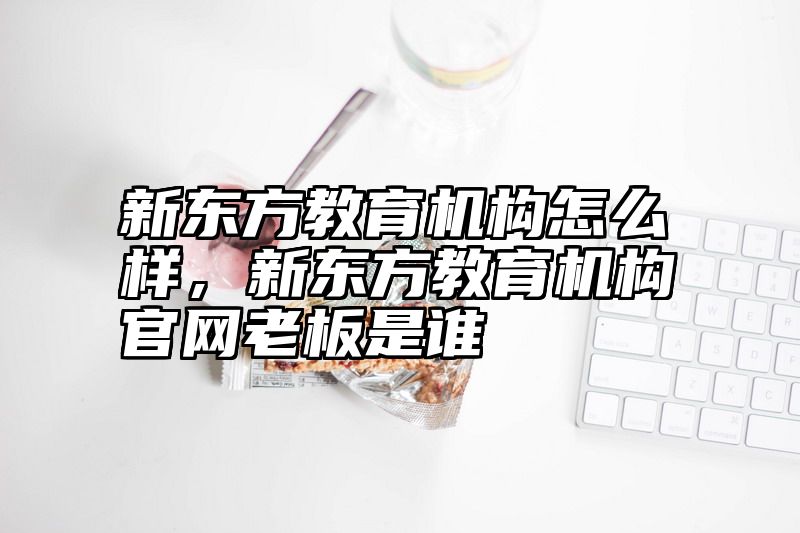 新东方教育机构怎么样，新东方教育机构官网老板是谁