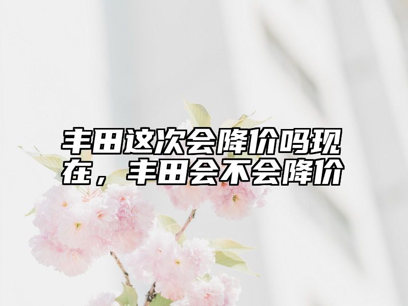 丰田这次会降价吗现在，丰田会不会降价