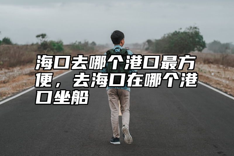 海口去哪个港口最方便，去海口在哪个港口坐船