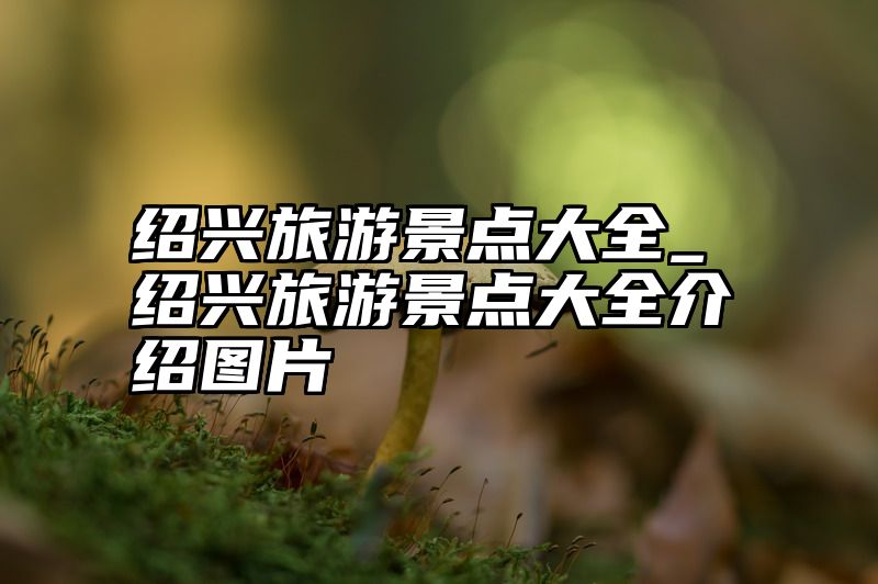 绍兴旅游景点大全_绍兴旅游景点大全介绍图片