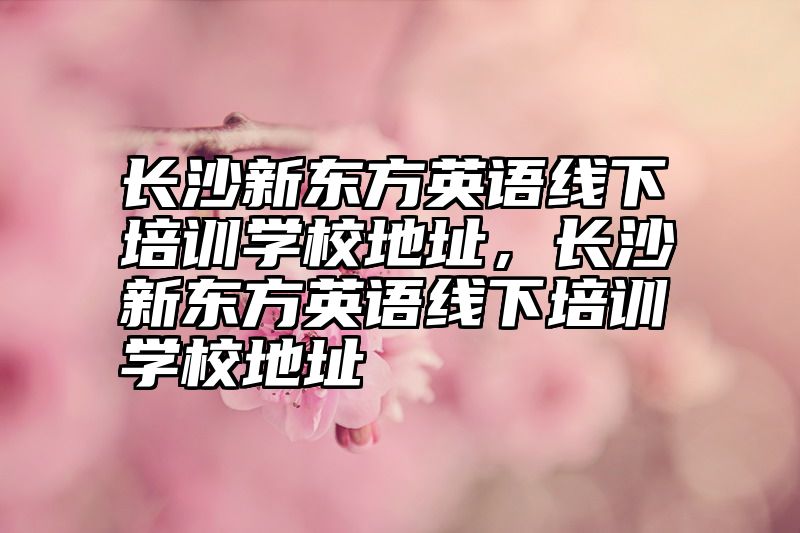 长沙新东方英语线下培训学校地址，长沙新东方英语线下培训学校地址