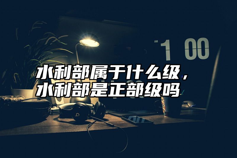 水利部属于什么级，水利部是正部级吗