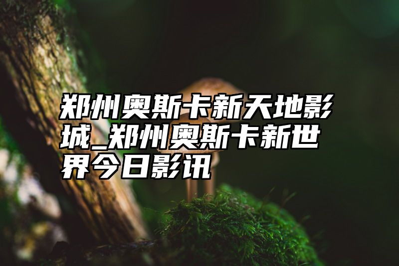 郑州奥斯卡新天地影城_郑州奥斯卡新世界今日影讯