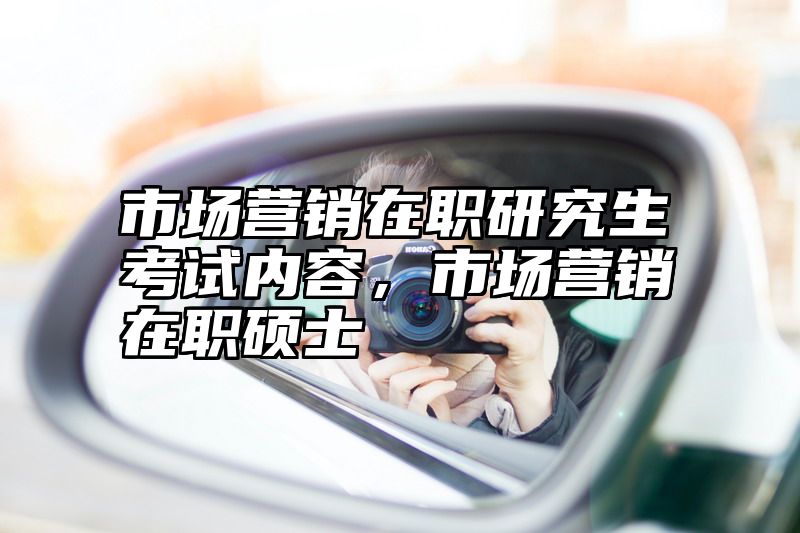 市场营销在职研究生考试内容，市场营销在职硕士