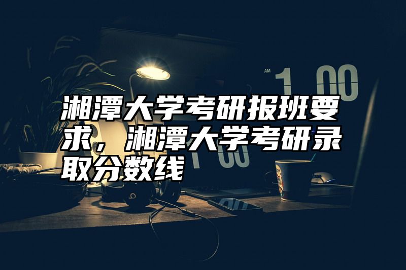 点击查看《湘潭大学考研报班要求,湘潭大学考研录取分数线》全文