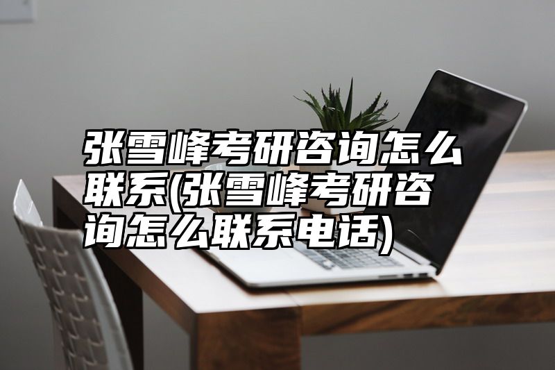 张雪峰考研咨询怎么联系(张雪峰考研咨询怎么联系电话)
