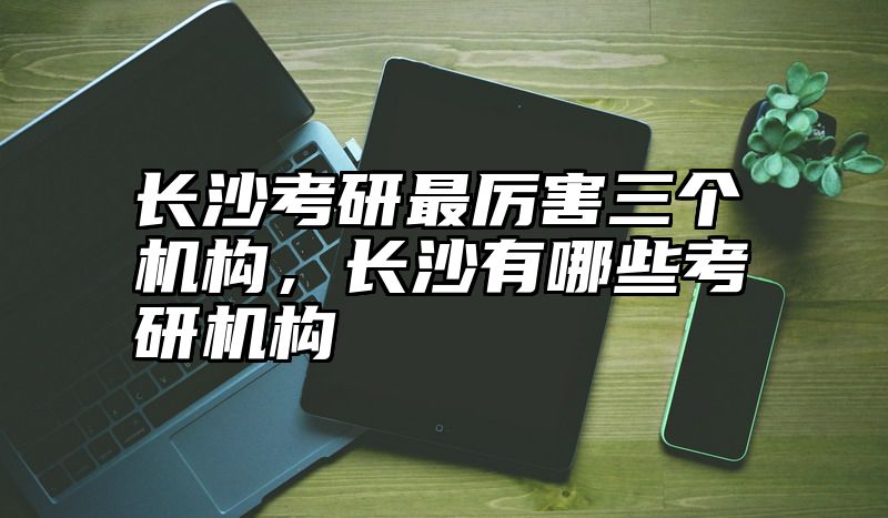 长沙考研最厉害三个机构，长沙有哪些考研机构