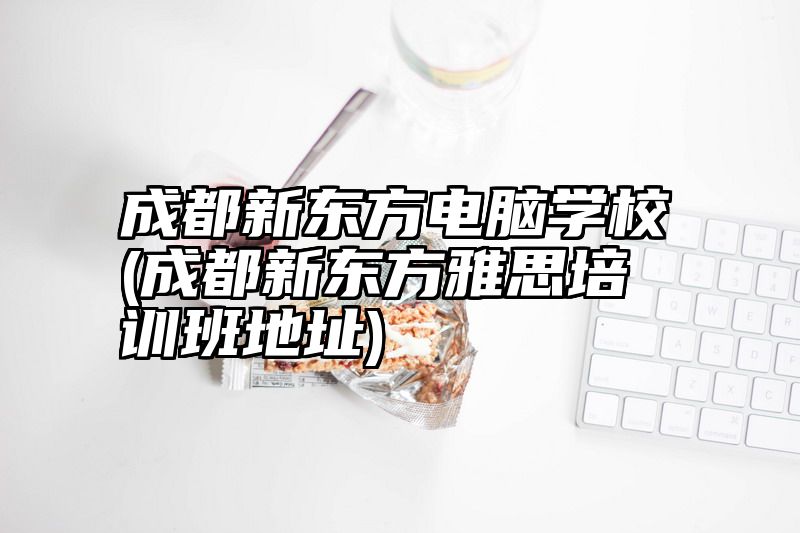 成都新东方电脑学校(成都新东方雅思培训班地址)