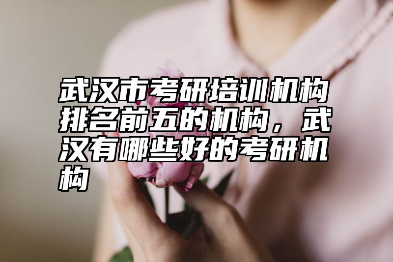 武汉市考研培训机构排名前五的机构，武汉有哪些好的考研机构