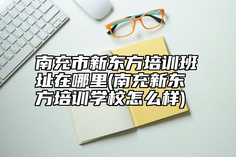 南充市新东方培训班址在哪里(南充新东方培训学校怎么样)