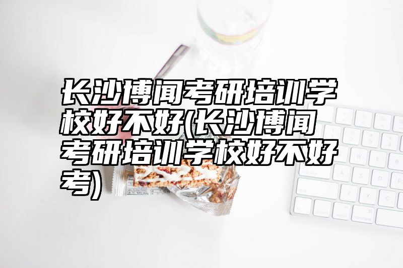 长沙博闻考研培训学校好不好(长沙博闻考研培训学校好不好考)
