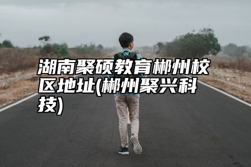 点击查看《湖南聚硕教育郴州校区地址(郴州聚兴科技)》全文