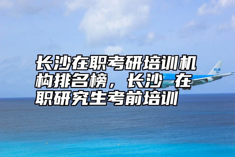 长沙在职考研培训机构排名榜，长沙 在职研究生考前培训