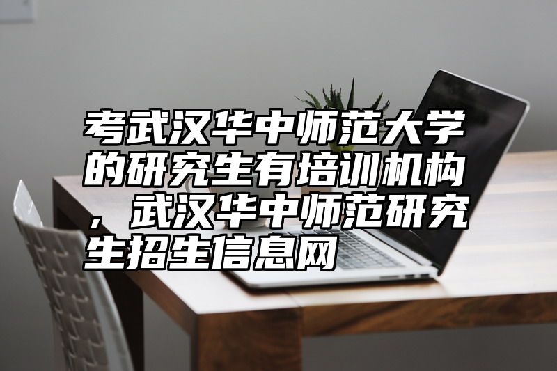 考武汉华中师范大学的研究生有培训机构，武汉华中师范研究生招生信息网