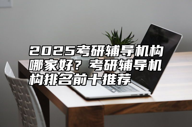 2025考研辅导机构哪家好？考研辅导机构排名前十推荐