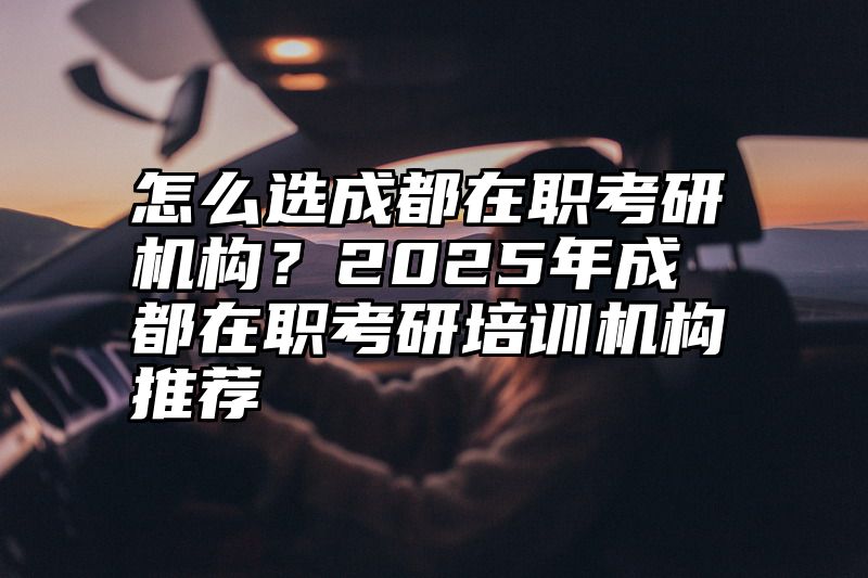 怎么选成都在职考研机构？2025年成都在职考研培训机构推荐