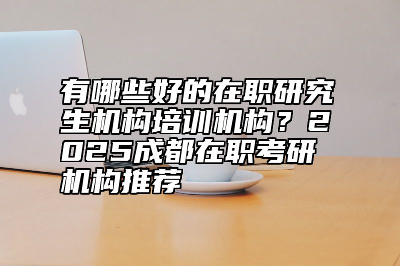 有哪些好的在职研究生机构培训机构？2025成都在职考研机构推荐