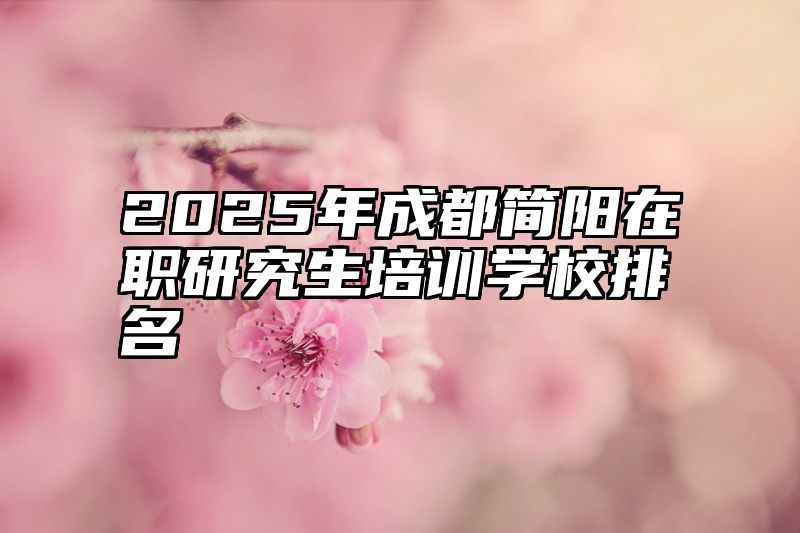 点击查看《2025年成都简阳在职研究生培训学校排名》全文