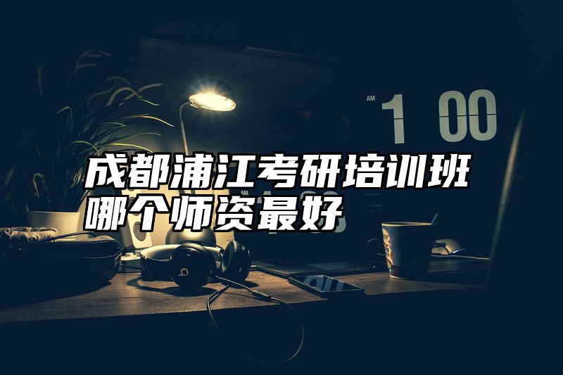 成都浦江考研培训班哪个师资最好