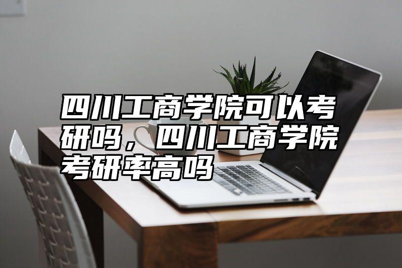 四川工商学院可以考研吗，四川工商学院考研率高吗