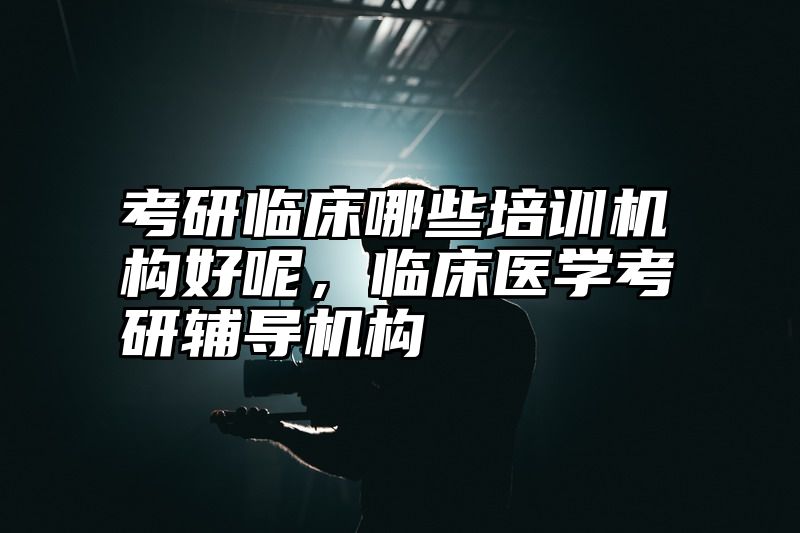 考研临床哪些培训机构好呢，临床医学考研辅导机构
