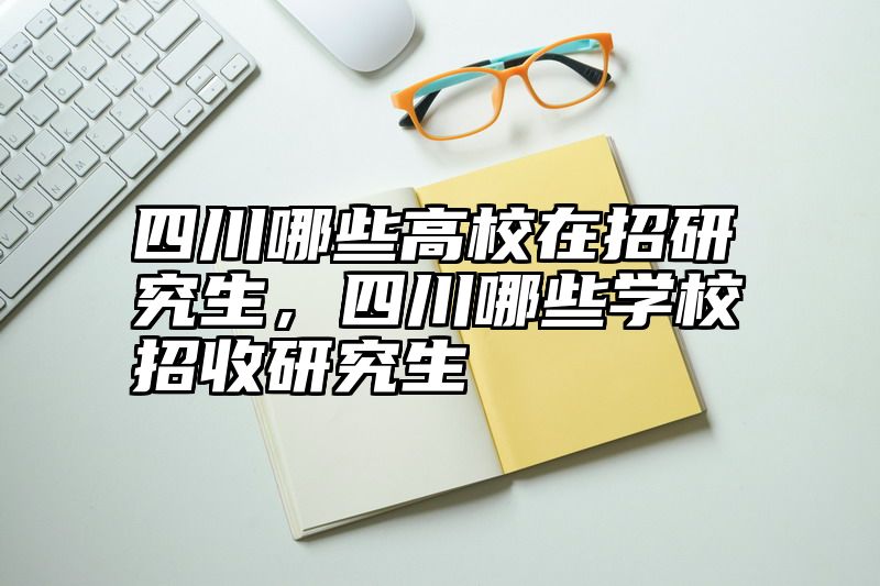 四川哪些高校在招研究生，四川哪些学校招收研究生