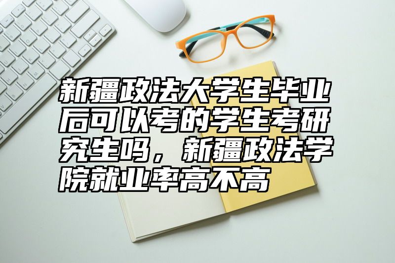 新疆政法大学生毕业后可以考的学生考研究生吗，新疆政法学院就业率高不高