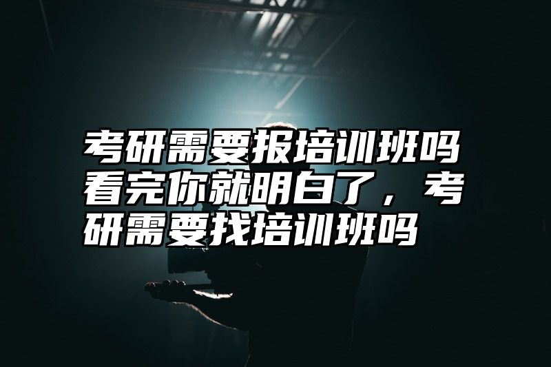 考研需要报培训班吗看完你就明白了，考研需要找培训班吗