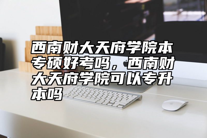 西南财大天府学院本专硕好考吗，西南财大天府学院可以专升本吗